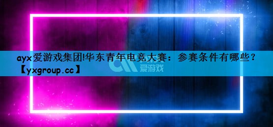 ayx爱游戏集团!华东青年电竞大赛：参赛条件有哪些？
