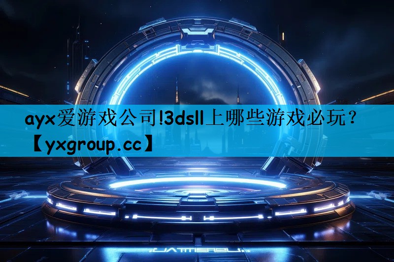 ayx爱游戏公司!3dsll上哪些游戏必玩？