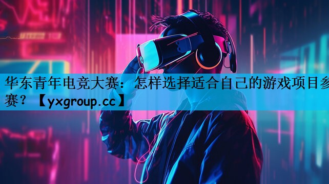 华东青年电竞大赛：怎样选择适合自己的游戏项目参赛？