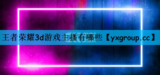 王者荣耀3d游戏主播有哪些