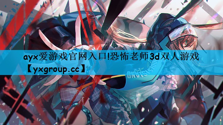 ayx爱游戏官网入口!恐怖老师3d双人游戏
