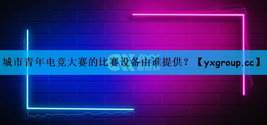 城市青年电竞大赛的比赛设备由谁提供？