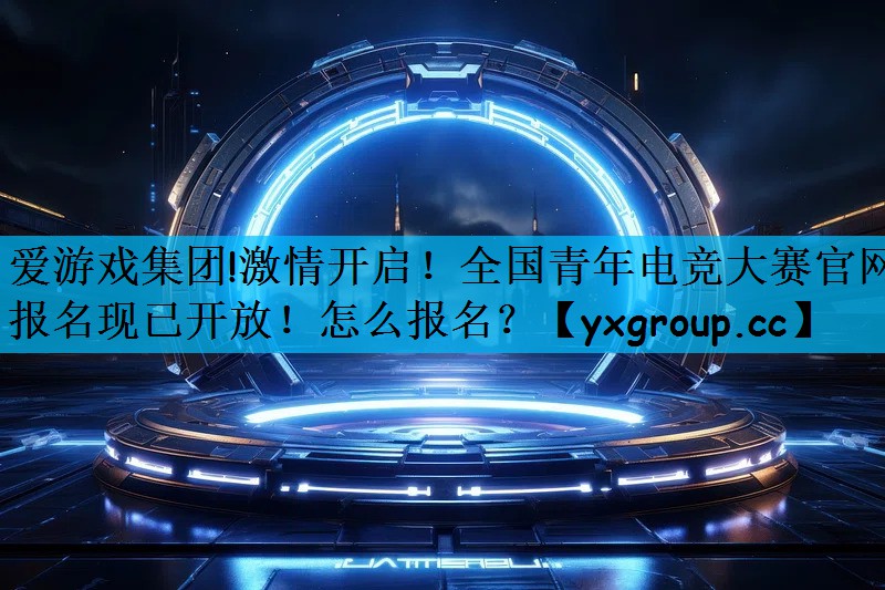 激情开启！全国青年电竞大赛官网报名现已开放！怎么报名？